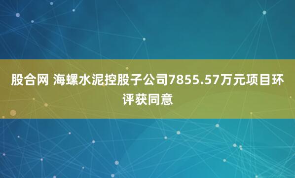 股合网 海螺水泥控股子公司7855.57万元项目环评获同意