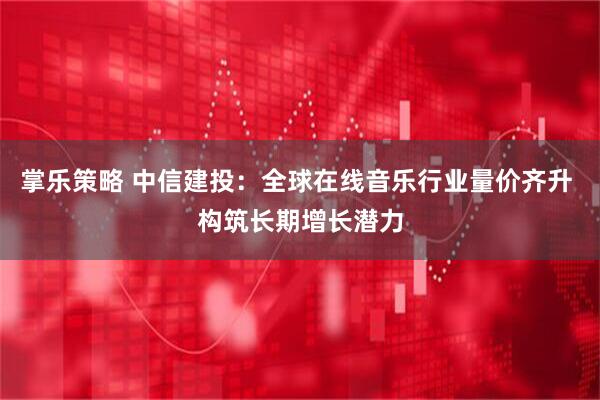 掌乐策略 中信建投：全球在线音乐行业量价齐升 构筑长期增长潜力